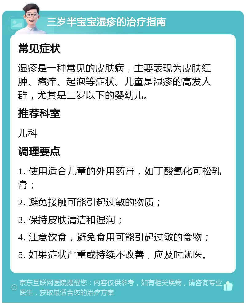 三岁半宝宝湿疹的治疗指南 常见症状 湿疹是一种常见的皮肤病，主要表现为皮肤红肿、瘙痒、起泡等症状。儿童是湿疹的高发人群，尤其是三岁以下的婴幼儿。 推荐科室 儿科 调理要点 1. 使用适合儿童的外用药膏，如丁酸氢化可松乳膏； 2. 避免接触可能引起过敏的物质； 3. 保持皮肤清洁和湿润； 4. 注意饮食，避免食用可能引起过敏的食物； 5. 如果症状严重或持续不改善，应及时就医。