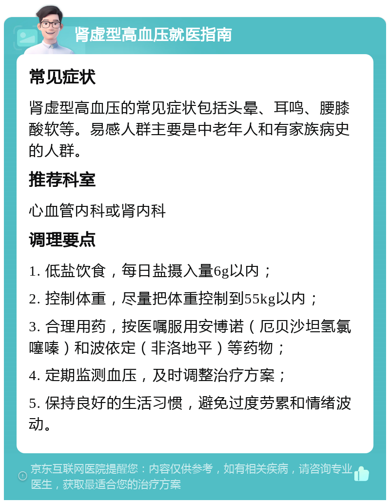 肾虚型高血压就医指南 常见症状 肾虚型高血压的常见症状包括头晕、耳鸣、腰膝酸软等。易感人群主要是中老年人和有家族病史的人群。 推荐科室 心血管内科或肾内科 调理要点 1. 低盐饮食，每日盐摄入量6g以内； 2. 控制体重，尽量把体重控制到55kg以内； 3. 合理用药，按医嘱服用安博诺（厄贝沙坦氢氯噻嗪）和波依定（非洛地平）等药物； 4. 定期监测血压，及时调整治疗方案； 5. 保持良好的生活习惯，避免过度劳累和情绪波动。