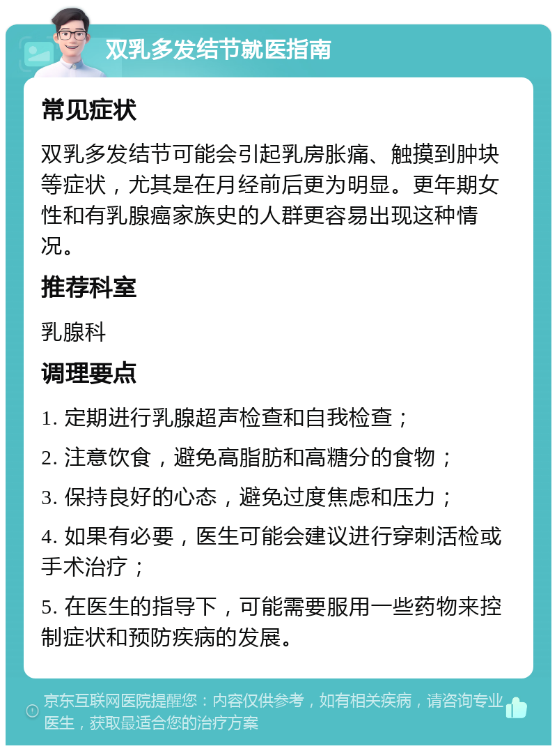 双乳多发结节就医指南 常见症状 双乳多发结节可能会引起乳房胀痛、触摸到肿块等症状，尤其是在月经前后更为明显。更年期女性和有乳腺癌家族史的人群更容易出现这种情况。 推荐科室 乳腺科 调理要点 1. 定期进行乳腺超声检查和自我检查； 2. 注意饮食，避免高脂肪和高糖分的食物； 3. 保持良好的心态，避免过度焦虑和压力； 4. 如果有必要，医生可能会建议进行穿刺活检或手术治疗； 5. 在医生的指导下，可能需要服用一些药物来控制症状和预防疾病的发展。