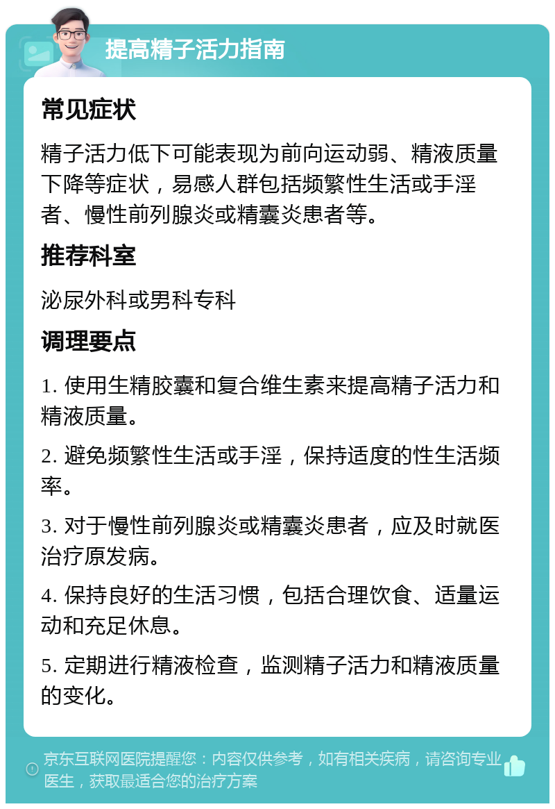 提高精子活力指南 常见症状 精子活力低下可能表现为前向运动弱、精液质量下降等症状，易感人群包括频繁性生活或手淫者、慢性前列腺炎或精囊炎患者等。 推荐科室 泌尿外科或男科专科 调理要点 1. 使用生精胶囊和复合维生素来提高精子活力和精液质量。 2. 避免频繁性生活或手淫，保持适度的性生活频率。 3. 对于慢性前列腺炎或精囊炎患者，应及时就医治疗原发病。 4. 保持良好的生活习惯，包括合理饮食、适量运动和充足休息。 5. 定期进行精液检查，监测精子活力和精液质量的变化。