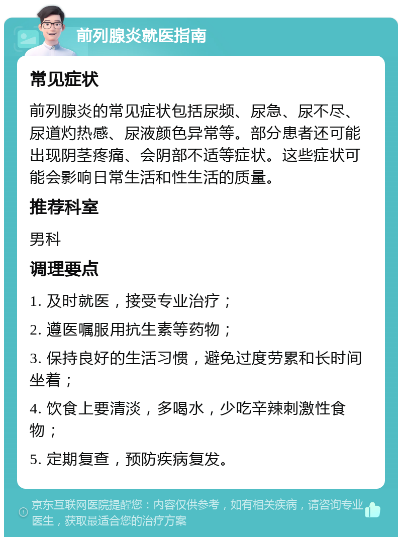 前列腺炎就医指南 常见症状 前列腺炎的常见症状包括尿频、尿急、尿不尽、尿道灼热感、尿液颜色异常等。部分患者还可能出现阴茎疼痛、会阴部不适等症状。这些症状可能会影响日常生活和性生活的质量。 推荐科室 男科 调理要点 1. 及时就医，接受专业治疗； 2. 遵医嘱服用抗生素等药物； 3. 保持良好的生活习惯，避免过度劳累和长时间坐着； 4. 饮食上要清淡，多喝水，少吃辛辣刺激性食物； 5. 定期复查，预防疾病复发。