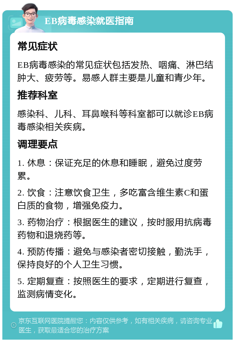 EB病毒感染就医指南 常见症状 EB病毒感染的常见症状包括发热、咽痛、淋巴结肿大、疲劳等。易感人群主要是儿童和青少年。 推荐科室 感染科、儿科、耳鼻喉科等科室都可以就诊EB病毒感染相关疾病。 调理要点 1. 休息：保证充足的休息和睡眠，避免过度劳累。 2. 饮食：注意饮食卫生，多吃富含维生素C和蛋白质的食物，增强免疫力。 3. 药物治疗：根据医生的建议，按时服用抗病毒药物和退烧药等。 4. 预防传播：避免与感染者密切接触，勤洗手，保持良好的个人卫生习惯。 5. 定期复查：按照医生的要求，定期进行复查，监测病情变化。