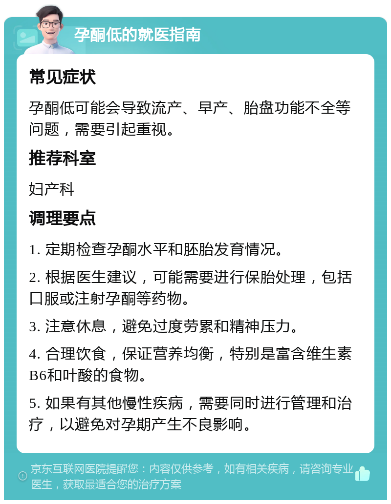 孕酮低的就医指南 常见症状 孕酮低可能会导致流产、早产、胎盘功能不全等问题，需要引起重视。 推荐科室 妇产科 调理要点 1. 定期检查孕酮水平和胚胎发育情况。 2. 根据医生建议，可能需要进行保胎处理，包括口服或注射孕酮等药物。 3. 注意休息，避免过度劳累和精神压力。 4. 合理饮食，保证营养均衡，特别是富含维生素B6和叶酸的食物。 5. 如果有其他慢性疾病，需要同时进行管理和治疗，以避免对孕期产生不良影响。