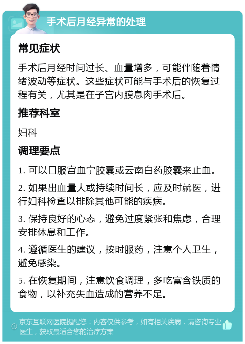 手术后月经异常的处理 常见症状 手术后月经时间过长、血量增多，可能伴随着情绪波动等症状。这些症状可能与手术后的恢复过程有关，尤其是在子宫内膜息肉手术后。 推荐科室 妇科 调理要点 1. 可以口服宫血宁胶囊或云南白药胶囊来止血。 2. 如果出血量大或持续时间长，应及时就医，进行妇科检查以排除其他可能的疾病。 3. 保持良好的心态，避免过度紧张和焦虑，合理安排休息和工作。 4. 遵循医生的建议，按时服药，注意个人卫生，避免感染。 5. 在恢复期间，注意饮食调理，多吃富含铁质的食物，以补充失血造成的营养不足。