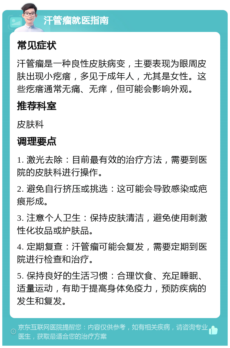 汗管瘤就医指南 常见症状 汗管瘤是一种良性皮肤病变，主要表现为眼周皮肤出现小疙瘩，多见于成年人，尤其是女性。这些疙瘩通常无痛、无痒，但可能会影响外观。 推荐科室 皮肤科 调理要点 1. 激光去除：目前最有效的治疗方法，需要到医院的皮肤科进行操作。 2. 避免自行挤压或挑选：这可能会导致感染或疤痕形成。 3. 注意个人卫生：保持皮肤清洁，避免使用刺激性化妆品或护肤品。 4. 定期复查：汗管瘤可能会复发，需要定期到医院进行检查和治疗。 5. 保持良好的生活习惯：合理饮食、充足睡眠、适量运动，有助于提高身体免疫力，预防疾病的发生和复发。