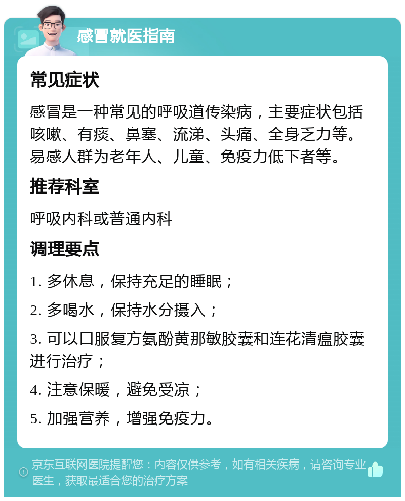 感冒就医指南 常见症状 感冒是一种常见的呼吸道传染病，主要症状包括咳嗽、有痰、鼻塞、流涕、头痛、全身乏力等。易感人群为老年人、儿童、免疫力低下者等。 推荐科室 呼吸内科或普通内科 调理要点 1. 多休息，保持充足的睡眠； 2. 多喝水，保持水分摄入； 3. 可以口服复方氨酚黄那敏胶囊和连花清瘟胶囊进行治疗； 4. 注意保暖，避免受凉； 5. 加强营养，增强免疫力。