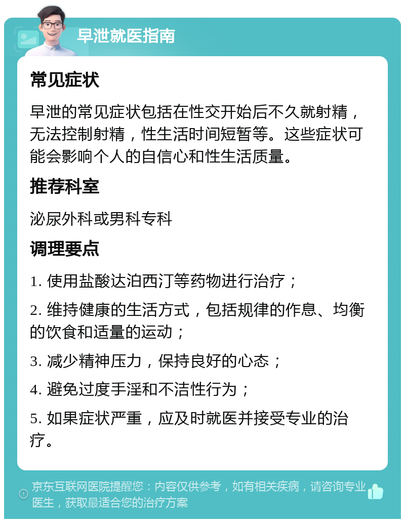 早泄就医指南 常见症状 早泄的常见症状包括在性交开始后不久就射精，无法控制射精，性生活时间短暂等。这些症状可能会影响个人的自信心和性生活质量。 推荐科室 泌尿外科或男科专科 调理要点 1. 使用盐酸达泊西汀等药物进行治疗； 2. 维持健康的生活方式，包括规律的作息、均衡的饮食和适量的运动； 3. 减少精神压力，保持良好的心态； 4. 避免过度手淫和不洁性行为； 5. 如果症状严重，应及时就医并接受专业的治疗。