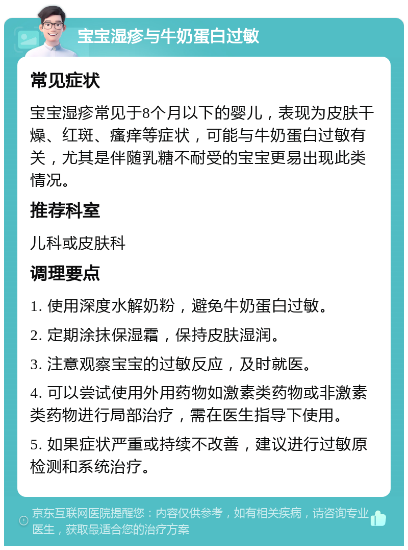 宝宝湿疹与牛奶蛋白过敏 常见症状 宝宝湿疹常见于8个月以下的婴儿，表现为皮肤干燥、红斑、瘙痒等症状，可能与牛奶蛋白过敏有关，尤其是伴随乳糖不耐受的宝宝更易出现此类情况。 推荐科室 儿科或皮肤科 调理要点 1. 使用深度水解奶粉，避免牛奶蛋白过敏。 2. 定期涂抹保湿霜，保持皮肤湿润。 3. 注意观察宝宝的过敏反应，及时就医。 4. 可以尝试使用外用药物如激素类药物或非激素类药物进行局部治疗，需在医生指导下使用。 5. 如果症状严重或持续不改善，建议进行过敏原检测和系统治疗。