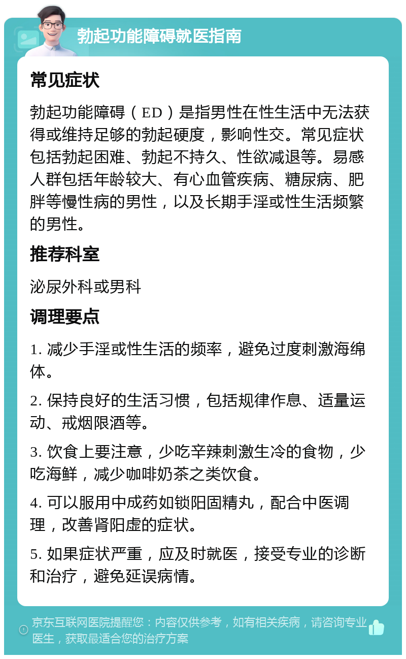 勃起功能障碍就医指南 常见症状 勃起功能障碍（ED）是指男性在性生活中无法获得或维持足够的勃起硬度，影响性交。常见症状包括勃起困难、勃起不持久、性欲减退等。易感人群包括年龄较大、有心血管疾病、糖尿病、肥胖等慢性病的男性，以及长期手淫或性生活频繁的男性。 推荐科室 泌尿外科或男科 调理要点 1. 减少手淫或性生活的频率，避免过度刺激海绵体。 2. 保持良好的生活习惯，包括规律作息、适量运动、戒烟限酒等。 3. 饮食上要注意，少吃辛辣刺激生冷的食物，少吃海鲜，减少咖啡奶茶之类饮食。 4. 可以服用中成药如锁阳固精丸，配合中医调理，改善肾阳虚的症状。 5. 如果症状严重，应及时就医，接受专业的诊断和治疗，避免延误病情。