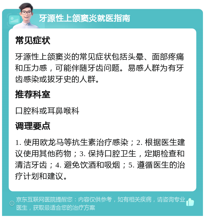 牙源性上颌窦炎就医指南 常见症状 牙源性上颌窦炎的常见症状包括头晕、面部疼痛和压力感，可能伴随牙齿问题。易感人群为有牙齿感染或拔牙史的人群。 推荐科室 口腔科或耳鼻喉科 调理要点 1. 使用欧龙马等抗生素治疗感染；2. 根据医生建议使用其他药物；3. 保持口腔卫生，定期检查和清洁牙齿；4. 避免饮酒和吸烟；5. 遵循医生的治疗计划和建议。