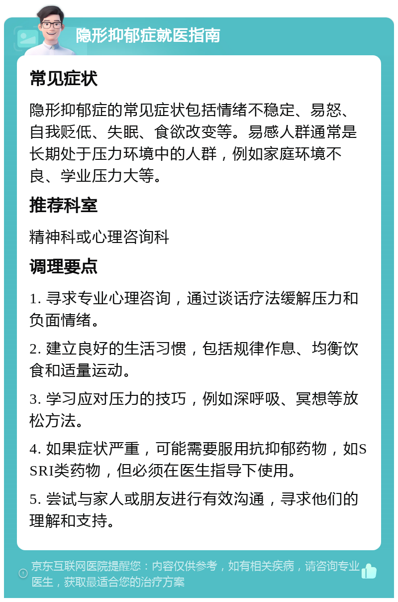 隐形抑郁症就医指南 常见症状 隐形抑郁症的常见症状包括情绪不稳定、易怒、自我贬低、失眠、食欲改变等。易感人群通常是长期处于压力环境中的人群，例如家庭环境不良、学业压力大等。 推荐科室 精神科或心理咨询科 调理要点 1. 寻求专业心理咨询，通过谈话疗法缓解压力和负面情绪。 2. 建立良好的生活习惯，包括规律作息、均衡饮食和适量运动。 3. 学习应对压力的技巧，例如深呼吸、冥想等放松方法。 4. 如果症状严重，可能需要服用抗抑郁药物，如SSRI类药物，但必须在医生指导下使用。 5. 尝试与家人或朋友进行有效沟通，寻求他们的理解和支持。