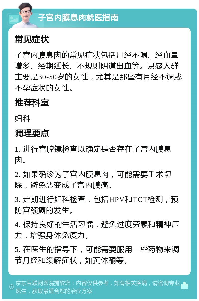 子宫内膜息肉就医指南 常见症状 子宫内膜息肉的常见症状包括月经不调、经血量增多、经期延长、不规则阴道出血等。易感人群主要是30-50岁的女性，尤其是那些有月经不调或不孕症状的女性。 推荐科室 妇科 调理要点 1. 进行宫腔镜检查以确定是否存在子宫内膜息肉。 2. 如果确诊为子宫内膜息肉，可能需要手术切除，避免恶变成子宫内膜癌。 3. 定期进行妇科检查，包括HPV和TCT检测，预防宫颈癌的发生。 4. 保持良好的生活习惯，避免过度劳累和精神压力，增强身体免疫力。 5. 在医生的指导下，可能需要服用一些药物来调节月经和缓解症状，如黄体酮等。