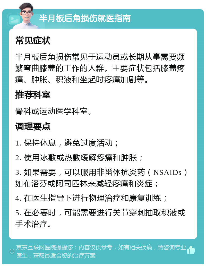 半月板后角损伤就医指南 常见症状 半月板后角损伤常见于运动员或长期从事需要频繁弯曲膝盖的工作的人群。主要症状包括膝盖疼痛、肿胀、积液和坐起时疼痛加剧等。 推荐科室 骨科或运动医学科室。 调理要点 1. 保持休息，避免过度活动； 2. 使用冰敷或热敷缓解疼痛和肿胀； 3. 如果需要，可以服用非甾体抗炎药（NSAIDs）如布洛芬或阿司匹林来减轻疼痛和炎症； 4. 在医生指导下进行物理治疗和康复训练； 5. 在必要时，可能需要进行关节穿刺抽取积液或手术治疗。