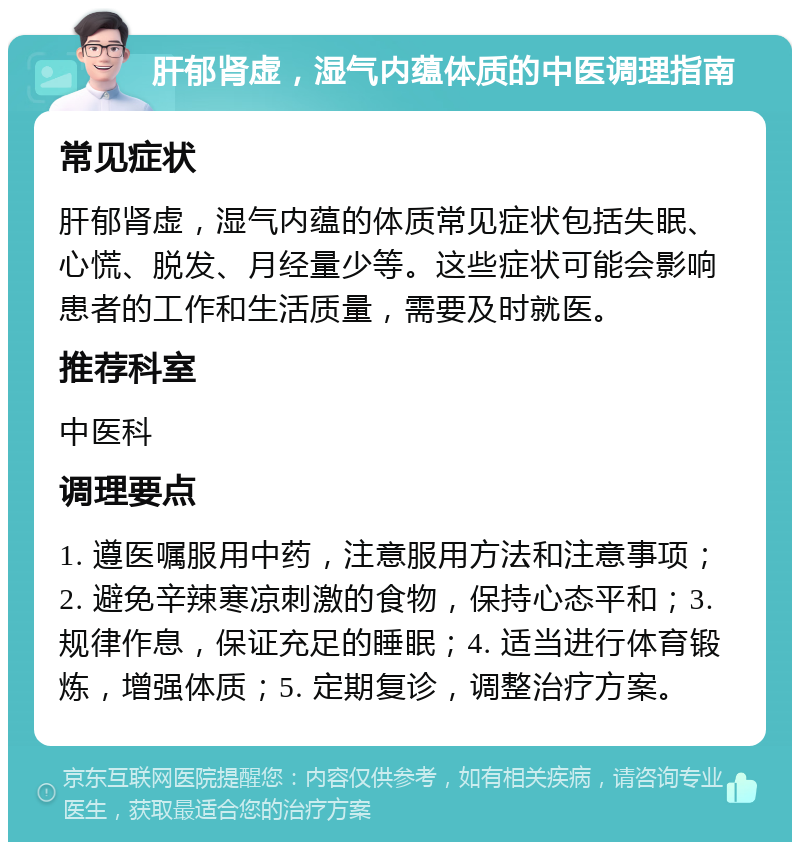 肝郁肾虚，湿气内蕴体质的中医调理指南 常见症状 肝郁肾虚，湿气内蕴的体质常见症状包括失眠、心慌、脱发、月经量少等。这些症状可能会影响患者的工作和生活质量，需要及时就医。 推荐科室 中医科 调理要点 1. 遵医嘱服用中药，注意服用方法和注意事项；2. 避免辛辣寒凉刺激的食物，保持心态平和；3. 规律作息，保证充足的睡眠；4. 适当进行体育锻炼，增强体质；5. 定期复诊，调整治疗方案。