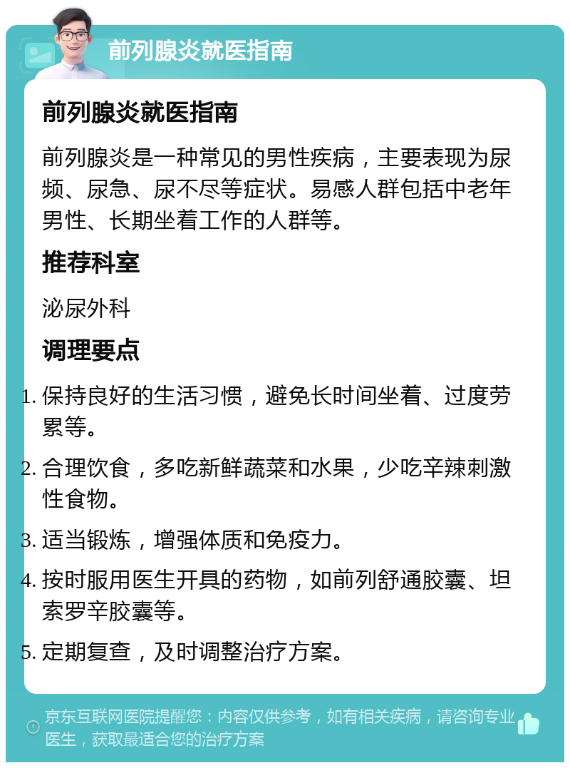 前列腺炎就医指南 前列腺炎就医指南 前列腺炎是一种常见的男性疾病，主要表现为尿频、尿急、尿不尽等症状。易感人群包括中老年男性、长期坐着工作的人群等。 推荐科室 泌尿外科 调理要点 保持良好的生活习惯，避免长时间坐着、过度劳累等。 合理饮食，多吃新鲜蔬菜和水果，少吃辛辣刺激性食物。 适当锻炼，增强体质和免疫力。 按时服用医生开具的药物，如前列舒通胶囊、坦索罗辛胶囊等。 定期复查，及时调整治疗方案。