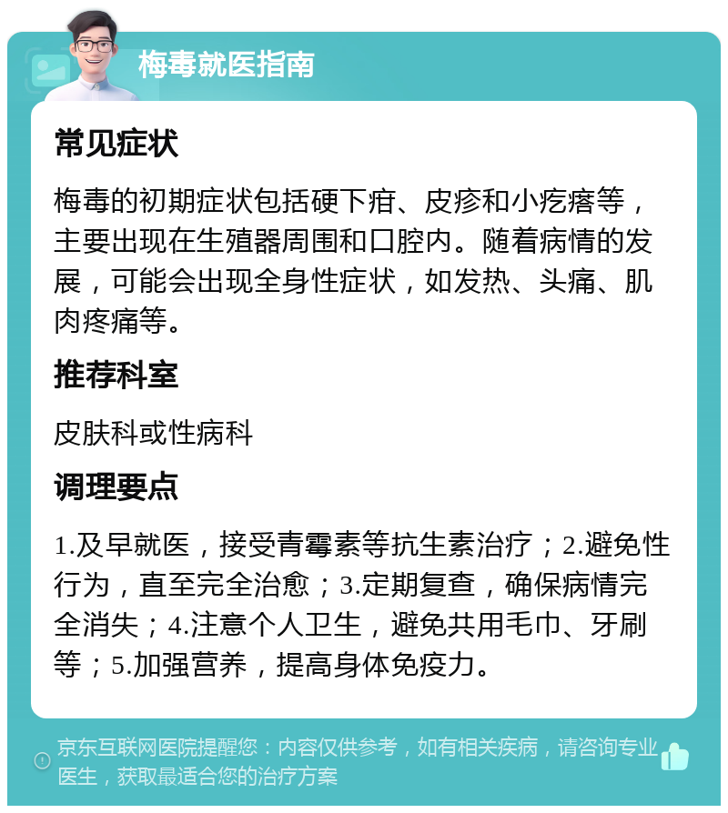 梅毒就医指南 常见症状 梅毒的初期症状包括硬下疳、皮疹和小疙瘩等，主要出现在生殖器周围和口腔内。随着病情的发展，可能会出现全身性症状，如发热、头痛、肌肉疼痛等。 推荐科室 皮肤科或性病科 调理要点 1.及早就医，接受青霉素等抗生素治疗；2.避免性行为，直至完全治愈；3.定期复查，确保病情完全消失；4.注意个人卫生，避免共用毛巾、牙刷等；5.加强营养，提高身体免疫力。