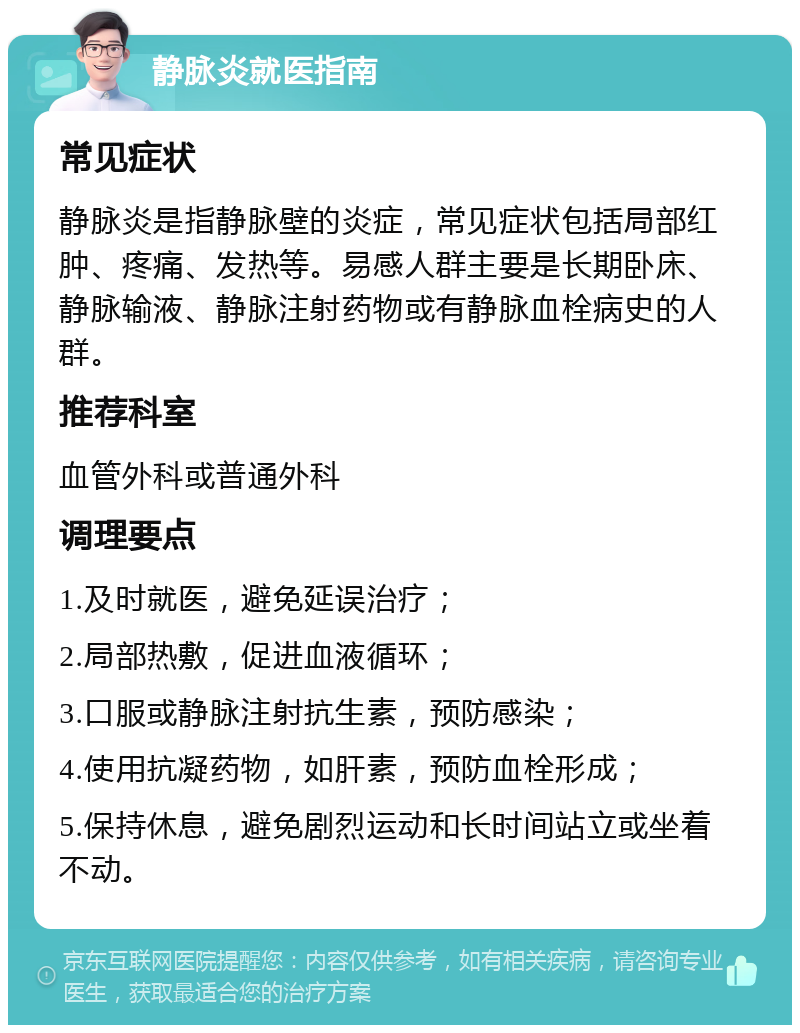 静脉炎就医指南 常见症状 静脉炎是指静脉壁的炎症，常见症状包括局部红肿、疼痛、发热等。易感人群主要是长期卧床、静脉输液、静脉注射药物或有静脉血栓病史的人群。 推荐科室 血管外科或普通外科 调理要点 1.及时就医，避免延误治疗； 2.局部热敷，促进血液循环； 3.口服或静脉注射抗生素，预防感染； 4.使用抗凝药物，如肝素，预防血栓形成； 5.保持休息，避免剧烈运动和长时间站立或坐着不动。