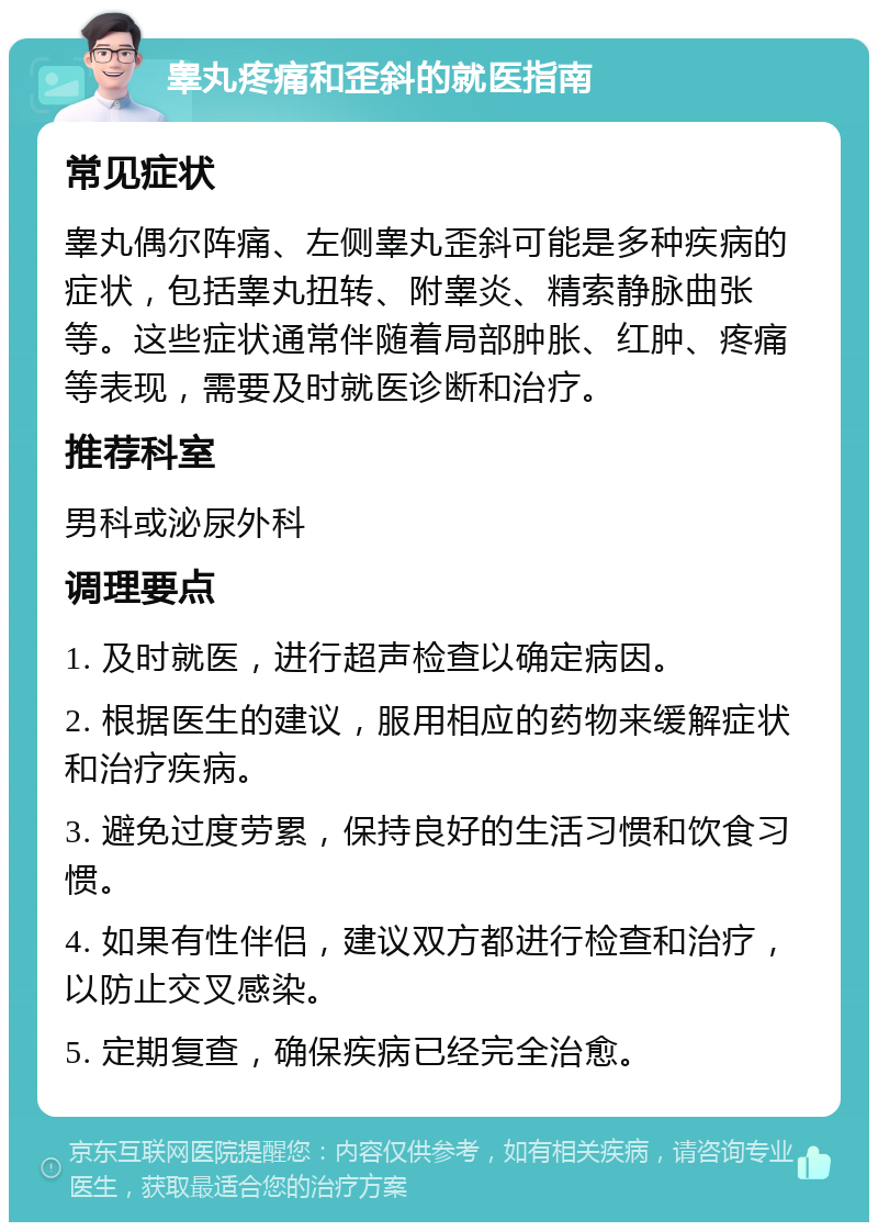 睾丸疼痛和歪斜的就医指南 常见症状 睾丸偶尔阵痛、左侧睾丸歪斜可能是多种疾病的症状，包括睾丸扭转、附睾炎、精索静脉曲张等。这些症状通常伴随着局部肿胀、红肿、疼痛等表现，需要及时就医诊断和治疗。 推荐科室 男科或泌尿外科 调理要点 1. 及时就医，进行超声检查以确定病因。 2. 根据医生的建议，服用相应的药物来缓解症状和治疗疾病。 3. 避免过度劳累，保持良好的生活习惯和饮食习惯。 4. 如果有性伴侣，建议双方都进行检查和治疗，以防止交叉感染。 5. 定期复查，确保疾病已经完全治愈。