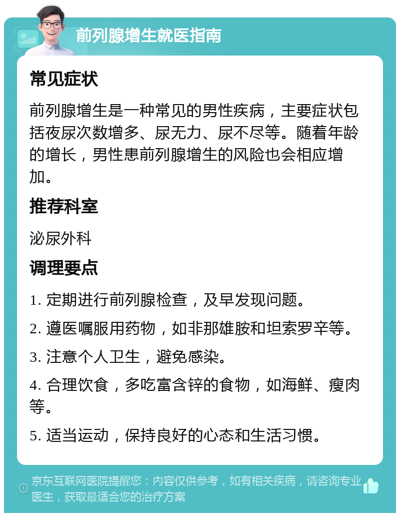 前列腺增生就医指南 常见症状 前列腺增生是一种常见的男性疾病，主要症状包括夜尿次数增多、尿无力、尿不尽等。随着年龄的增长，男性患前列腺增生的风险也会相应增加。 推荐科室 泌尿外科 调理要点 1. 定期进行前列腺检查，及早发现问题。 2. 遵医嘱服用药物，如非那雄胺和坦索罗辛等。 3. 注意个人卫生，避免感染。 4. 合理饮食，多吃富含锌的食物，如海鲜、瘦肉等。 5. 适当运动，保持良好的心态和生活习惯。