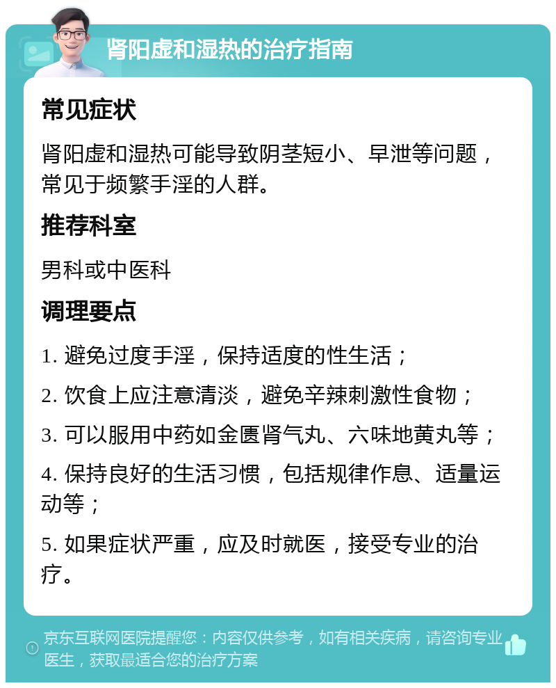 肾阳虚和湿热的治疗指南 常见症状 肾阳虚和湿热可能导致阴茎短小、早泄等问题，常见于频繁手淫的人群。 推荐科室 男科或中医科 调理要点 1. 避免过度手淫，保持适度的性生活； 2. 饮食上应注意清淡，避免辛辣刺激性食物； 3. 可以服用中药如金匮肾气丸、六味地黄丸等； 4. 保持良好的生活习惯，包括规律作息、适量运动等； 5. 如果症状严重，应及时就医，接受专业的治疗。