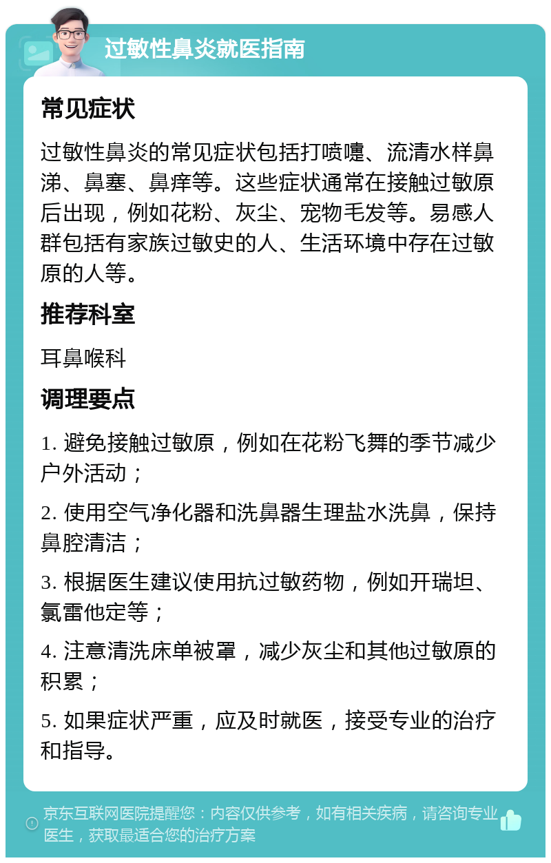 过敏性鼻炎就医指南 常见症状 过敏性鼻炎的常见症状包括打喷嚏、流清水样鼻涕、鼻塞、鼻痒等。这些症状通常在接触过敏原后出现，例如花粉、灰尘、宠物毛发等。易感人群包括有家族过敏史的人、生活环境中存在过敏原的人等。 推荐科室 耳鼻喉科 调理要点 1. 避免接触过敏原，例如在花粉飞舞的季节减少户外活动； 2. 使用空气净化器和洗鼻器生理盐水洗鼻，保持鼻腔清洁； 3. 根据医生建议使用抗过敏药物，例如开瑞坦、氯雷他定等； 4. 注意清洗床单被罩，减少灰尘和其他过敏原的积累； 5. 如果症状严重，应及时就医，接受专业的治疗和指导。