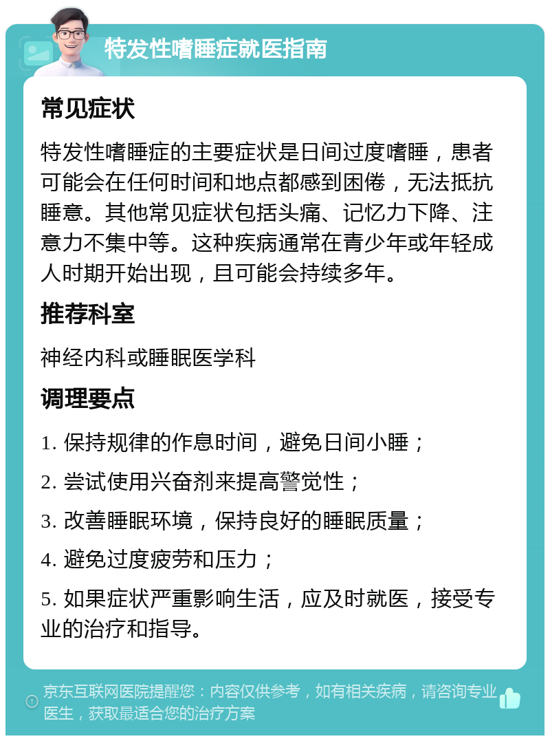 特发性嗜睡症就医指南 常见症状 特发性嗜睡症的主要症状是日间过度嗜睡，患者可能会在任何时间和地点都感到困倦，无法抵抗睡意。其他常见症状包括头痛、记忆力下降、注意力不集中等。这种疾病通常在青少年或年轻成人时期开始出现，且可能会持续多年。 推荐科室 神经内科或睡眠医学科 调理要点 1. 保持规律的作息时间，避免日间小睡； 2. 尝试使用兴奋剂来提高警觉性； 3. 改善睡眠环境，保持良好的睡眠质量； 4. 避免过度疲劳和压力； 5. 如果症状严重影响生活，应及时就医，接受专业的治疗和指导。