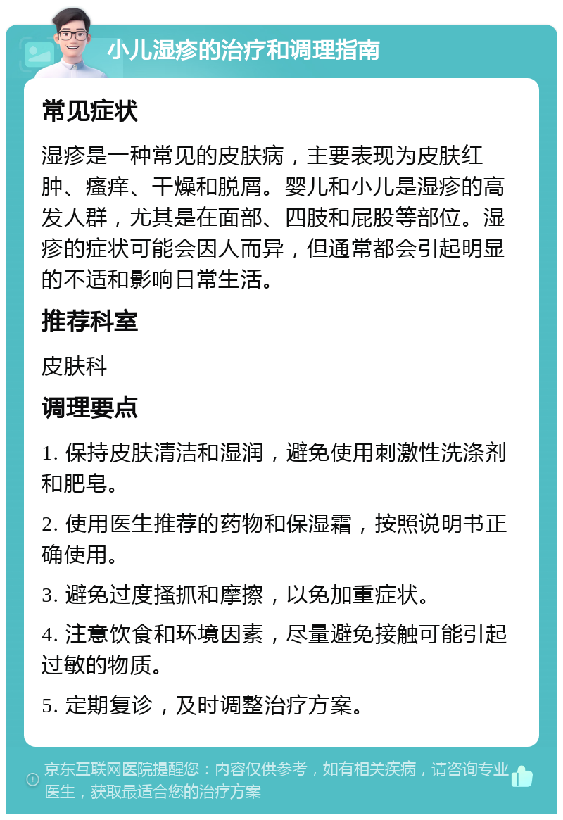 小儿湿疹的治疗和调理指南 常见症状 湿疹是一种常见的皮肤病，主要表现为皮肤红肿、瘙痒、干燥和脱屑。婴儿和小儿是湿疹的高发人群，尤其是在面部、四肢和屁股等部位。湿疹的症状可能会因人而异，但通常都会引起明显的不适和影响日常生活。 推荐科室 皮肤科 调理要点 1. 保持皮肤清洁和湿润，避免使用刺激性洗涤剂和肥皂。 2. 使用医生推荐的药物和保湿霜，按照说明书正确使用。 3. 避免过度搔抓和摩擦，以免加重症状。 4. 注意饮食和环境因素，尽量避免接触可能引起过敏的物质。 5. 定期复诊，及时调整治疗方案。