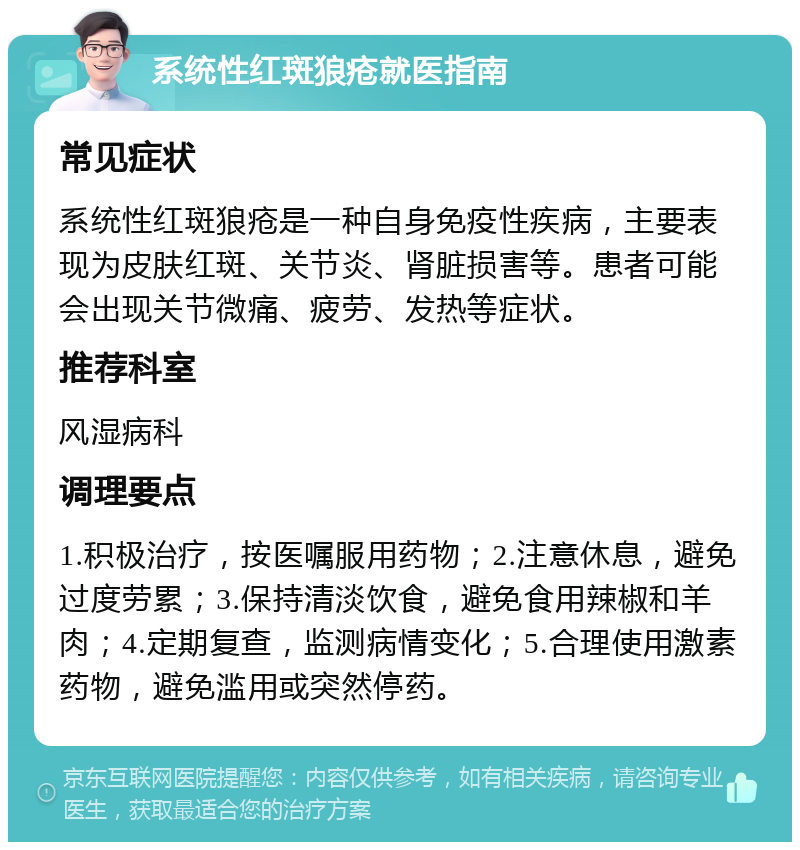 系统性红斑狼疮就医指南 常见症状 系统性红斑狼疮是一种自身免疫性疾病，主要表现为皮肤红斑、关节炎、肾脏损害等。患者可能会出现关节微痛、疲劳、发热等症状。 推荐科室 风湿病科 调理要点 1.积极治疗，按医嘱服用药物；2.注意休息，避免过度劳累；3.保持清淡饮食，避免食用辣椒和羊肉；4.定期复查，监测病情变化；5.合理使用激素药物，避免滥用或突然停药。