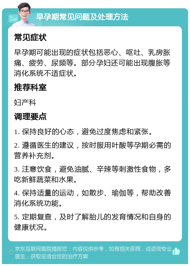 早孕期常见问题及处理方法 常见症状 早孕期可能出现的症状包括恶心、呕吐、乳房胀痛、疲劳、尿频等。部分孕妇还可能出现腹胀等消化系统不适症状。 推荐科室 妇产科 调理要点 1. 保持良好的心态，避免过度焦虑和紧张。 2. 遵循医生的建议，按时服用叶酸等孕期必需的营养补充剂。 3. 注意饮食，避免油腻、辛辣等刺激性食物，多吃新鲜蔬菜和水果。 4. 保持适量的运动，如散步、瑜伽等，帮助改善消化系统功能。 5. 定期复查，及时了解胎儿的发育情况和自身的健康状况。