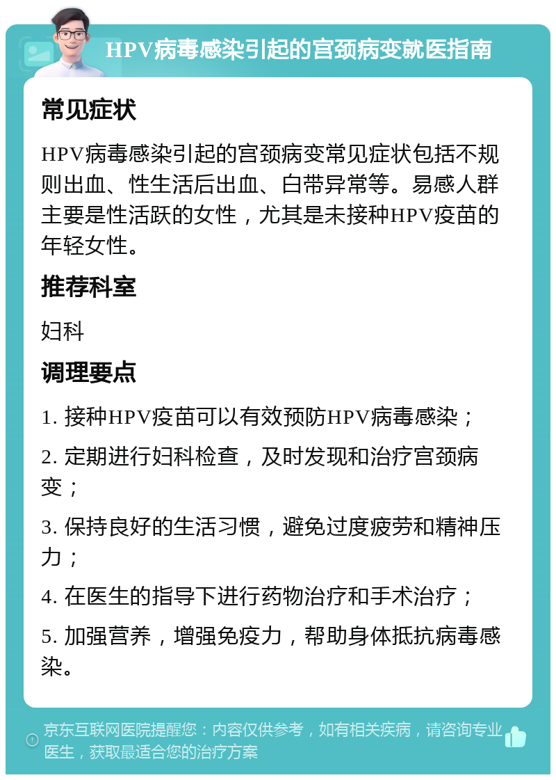 HPV病毒感染引起的宫颈病变就医指南 常见症状 HPV病毒感染引起的宫颈病变常见症状包括不规则出血、性生活后出血、白带异常等。易感人群主要是性活跃的女性，尤其是未接种HPV疫苗的年轻女性。 推荐科室 妇科 调理要点 1. 接种HPV疫苗可以有效预防HPV病毒感染； 2. 定期进行妇科检查，及时发现和治疗宫颈病变； 3. 保持良好的生活习惯，避免过度疲劳和精神压力； 4. 在医生的指导下进行药物治疗和手术治疗； 5. 加强营养，增强免疫力，帮助身体抵抗病毒感染。