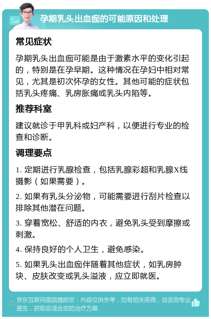 孕期乳头出血痂的可能原因和处理 常见症状 孕期乳头出血痂可能是由于激素水平的变化引起的，特别是在孕早期。这种情况在孕妇中相对常见，尤其是初次怀孕的女性。其他可能的症状包括乳头疼痛、乳房胀痛或乳头内陷等。 推荐科室 建议就诊于甲乳科或妇产科，以便进行专业的检查和诊断。 调理要点 1. 定期进行乳腺检查，包括乳腺彩超和乳腺X线摄影（如果需要）。 2. 如果有乳头分泌物，可能需要进行刮片检查以排除其他潜在问题。 3. 穿着宽松、舒适的内衣，避免乳头受到摩擦或刺激。 4. 保持良好的个人卫生，避免感染。 5. 如果乳头出血痂伴随着其他症状，如乳房肿块、皮肤改变或乳头溢液，应立即就医。