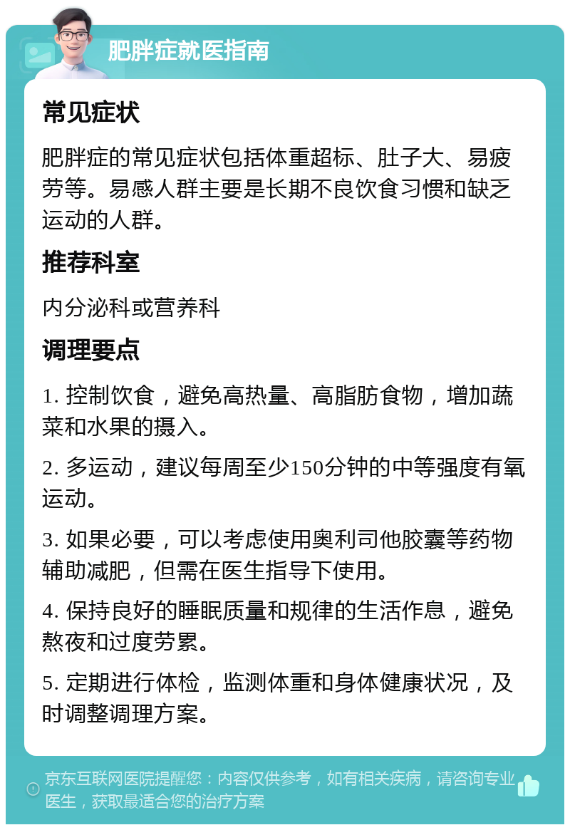 肥胖症就医指南 常见症状 肥胖症的常见症状包括体重超标、肚子大、易疲劳等。易感人群主要是长期不良饮食习惯和缺乏运动的人群。 推荐科室 内分泌科或营养科 调理要点 1. 控制饮食，避免高热量、高脂肪食物，增加蔬菜和水果的摄入。 2. 多运动，建议每周至少150分钟的中等强度有氧运动。 3. 如果必要，可以考虑使用奥利司他胶囊等药物辅助减肥，但需在医生指导下使用。 4. 保持良好的睡眠质量和规律的生活作息，避免熬夜和过度劳累。 5. 定期进行体检，监测体重和身体健康状况，及时调整调理方案。