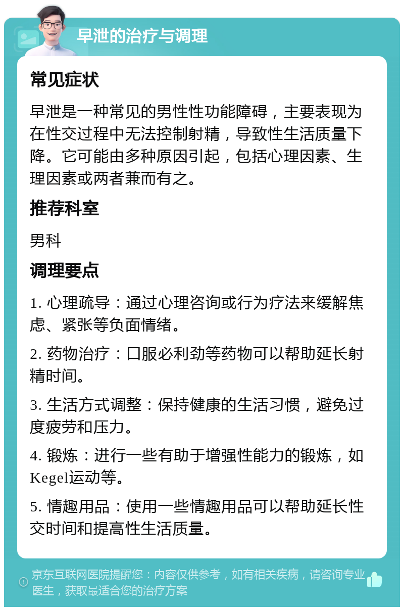 早泄的治疗与调理 常见症状 早泄是一种常见的男性性功能障碍，主要表现为在性交过程中无法控制射精，导致性生活质量下降。它可能由多种原因引起，包括心理因素、生理因素或两者兼而有之。 推荐科室 男科 调理要点 1. 心理疏导：通过心理咨询或行为疗法来缓解焦虑、紧张等负面情绪。 2. 药物治疗：口服必利劲等药物可以帮助延长射精时间。 3. 生活方式调整：保持健康的生活习惯，避免过度疲劳和压力。 4. 锻炼：进行一些有助于增强性能力的锻炼，如Kegel运动等。 5. 情趣用品：使用一些情趣用品可以帮助延长性交时间和提高性生活质量。