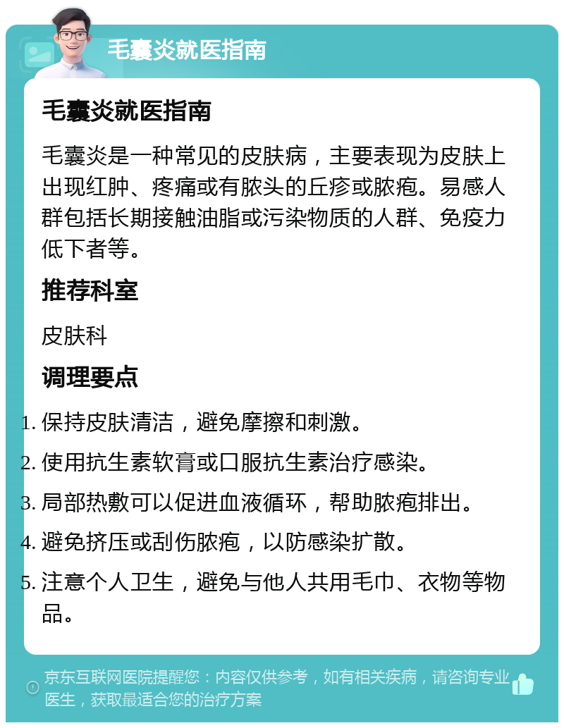 毛囊炎就医指南 毛囊炎就医指南 毛囊炎是一种常见的皮肤病，主要表现为皮肤上出现红肿、疼痛或有脓头的丘疹或脓疱。易感人群包括长期接触油脂或污染物质的人群、免疫力低下者等。 推荐科室 皮肤科 调理要点 保持皮肤清洁，避免摩擦和刺激。 使用抗生素软膏或口服抗生素治疗感染。 局部热敷可以促进血液循环，帮助脓疱排出。 避免挤压或刮伤脓疱，以防感染扩散。 注意个人卫生，避免与他人共用毛巾、衣物等物品。