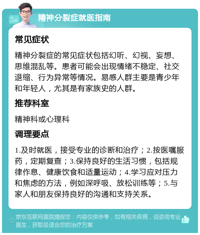 精神分裂症就医指南 常见症状 精神分裂症的常见症状包括幻听、幻视、妄想、思维混乱等。患者可能会出现情绪不稳定、社交退缩、行为异常等情况。易感人群主要是青少年和年轻人，尤其是有家族史的人群。 推荐科室 精神科或心理科 调理要点 1.及时就医，接受专业的诊断和治疗；2.按医嘱服药，定期复查；3.保持良好的生活习惯，包括规律作息、健康饮食和适量运动；4.学习应对压力和焦虑的方法，例如深呼吸、放松训练等；5.与家人和朋友保持良好的沟通和支持关系。