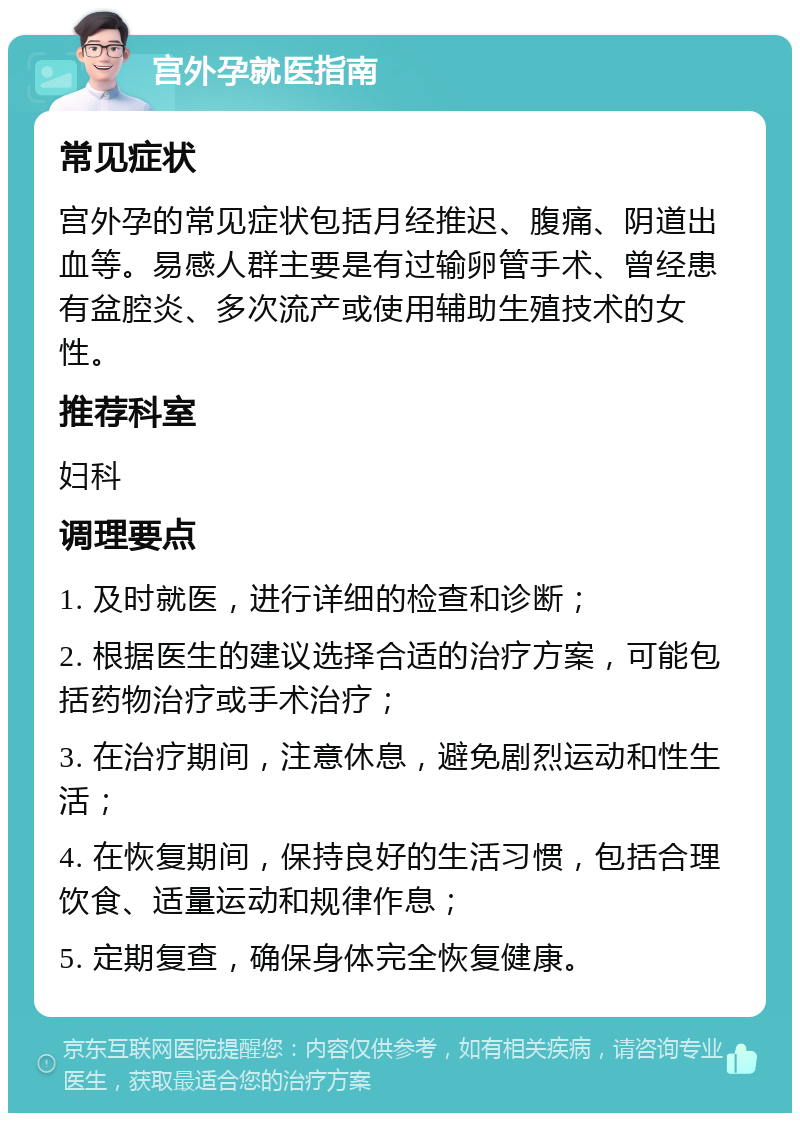 宫外孕就医指南 常见症状 宫外孕的常见症状包括月经推迟、腹痛、阴道出血等。易感人群主要是有过输卵管手术、曾经患有盆腔炎、多次流产或使用辅助生殖技术的女性。 推荐科室 妇科 调理要点 1. 及时就医，进行详细的检查和诊断； 2. 根据医生的建议选择合适的治疗方案，可能包括药物治疗或手术治疗； 3. 在治疗期间，注意休息，避免剧烈运动和性生活； 4. 在恢复期间，保持良好的生活习惯，包括合理饮食、适量运动和规律作息； 5. 定期复查，确保身体完全恢复健康。