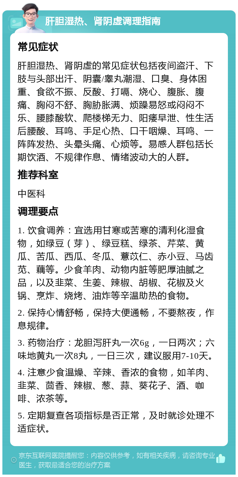 肝胆湿热、肾阴虚调理指南 常见症状 肝胆湿热、肾阴虚的常见症状包括夜间盗汗、下肢与头部出汗、阴囊/睾丸潮湿、口臭、身体困重、食欲不振、反酸、打嗝、烧心、腹胀、腹痛、胸闷不舒、胸胁胀满、烦躁易怒或闷闷不乐、腰膝酸软、爬楼梯无力、阳痿早泄、性生活后腰酸、耳鸣、手足心热、口干咽燥、耳鸣、一阵阵发热、头晕头痛、心烦等。易感人群包括长期饮酒、不规律作息、情绪波动大的人群。 推荐科室 中医科 调理要点 1. 饮食调养：宜选用甘寒或苦寒的清利化湿食物，如绿豆（芽）、绿豆糕、绿茶、芹菜、黄瓜、苦瓜、西瓜、冬瓜、薏苡仁、赤小豆、马齿苋、藕等。少食羊肉、动物内脏等肥厚油腻之品，以及韭菜、生姜、辣椒、胡椒、花椒及火锅、烹炸、烧烤、油炸等辛温助热的食物。 2. 保持心情舒畅，保持大便通畅，不要熬夜，作息规律。 3. 药物治疗：龙胆泻肝丸一次6g，一日两次；六味地黄丸一次8丸，一日三次，建议服用7-10天。 4. 注意少食温燥、辛辣、香浓的食物，如羊肉、韭菜、茴香、辣椒、葱、蒜、葵花子、酒、咖啡、浓茶等。 5. 定期复查各项指标是否正常，及时就诊处理不适症状。