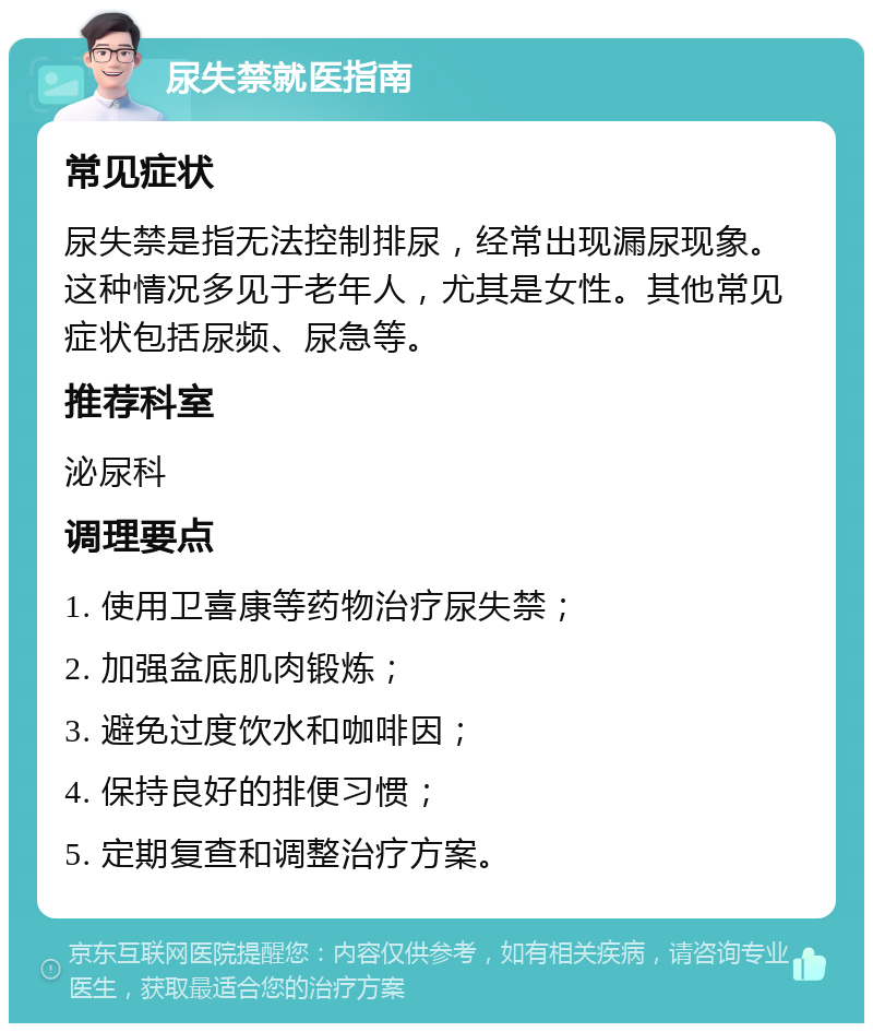 尿失禁就医指南 常见症状 尿失禁是指无法控制排尿，经常出现漏尿现象。这种情况多见于老年人，尤其是女性。其他常见症状包括尿频、尿急等。 推荐科室 泌尿科 调理要点 1. 使用卫喜康等药物治疗尿失禁； 2. 加强盆底肌肉锻炼； 3. 避免过度饮水和咖啡因； 4. 保持良好的排便习惯； 5. 定期复查和调整治疗方案。