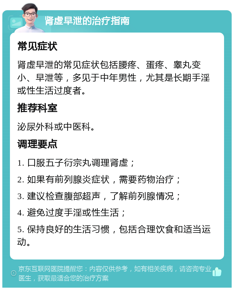 肾虚早泄的治疗指南 常见症状 肾虚早泄的常见症状包括腰疼、蛋疼、睾丸变小、早泄等，多见于中年男性，尤其是长期手淫或性生活过度者。 推荐科室 泌尿外科或中医科。 调理要点 1. 口服五子衍宗丸调理肾虚； 2. 如果有前列腺炎症状，需要药物治疗； 3. 建议检查腹部超声，了解前列腺情况； 4. 避免过度手淫或性生活； 5. 保持良好的生活习惯，包括合理饮食和适当运动。