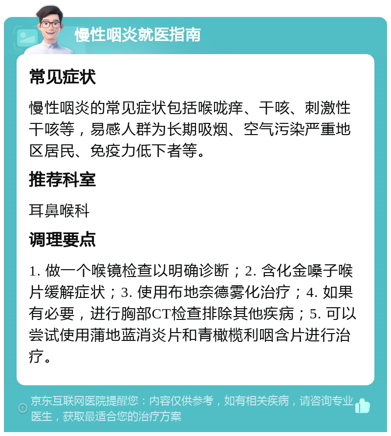 慢性咽炎就医指南 常见症状 慢性咽炎的常见症状包括喉咙痒、干咳、刺激性干咳等，易感人群为长期吸烟、空气污染严重地区居民、免疫力低下者等。 推荐科室 耳鼻喉科 调理要点 1. 做一个喉镜检查以明确诊断；2. 含化金嗓子喉片缓解症状；3. 使用布地奈德雾化治疗；4. 如果有必要，进行胸部CT检查排除其他疾病；5. 可以尝试使用蒲地蓝消炎片和青橄榄利咽含片进行治疗。