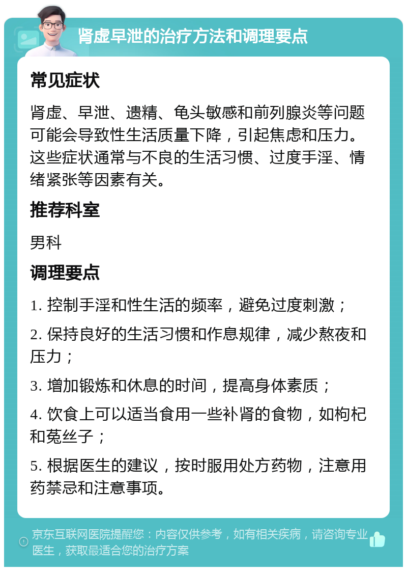 肾虚早泄的治疗方法和调理要点 常见症状 肾虚、早泄、遗精、龟头敏感和前列腺炎等问题可能会导致性生活质量下降，引起焦虑和压力。这些症状通常与不良的生活习惯、过度手淫、情绪紧张等因素有关。 推荐科室 男科 调理要点 1. 控制手淫和性生活的频率，避免过度刺激； 2. 保持良好的生活习惯和作息规律，减少熬夜和压力； 3. 增加锻炼和休息的时间，提高身体素质； 4. 饮食上可以适当食用一些补肾的食物，如枸杞和菟丝子； 5. 根据医生的建议，按时服用处方药物，注意用药禁忌和注意事项。