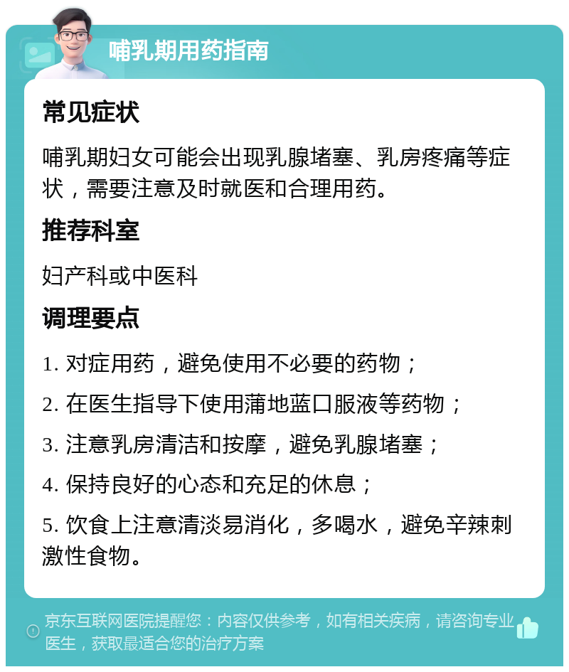 哺乳期用药指南 常见症状 哺乳期妇女可能会出现乳腺堵塞、乳房疼痛等症状，需要注意及时就医和合理用药。 推荐科室 妇产科或中医科 调理要点 1. 对症用药，避免使用不必要的药物； 2. 在医生指导下使用蒲地蓝口服液等药物； 3. 注意乳房清洁和按摩，避免乳腺堵塞； 4. 保持良好的心态和充足的休息； 5. 饮食上注意清淡易消化，多喝水，避免辛辣刺激性食物。