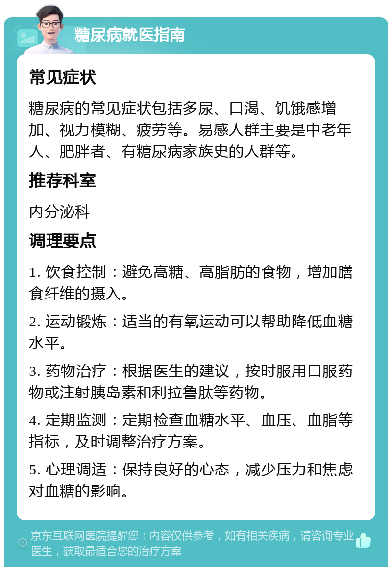 糖尿病就医指南 常见症状 糖尿病的常见症状包括多尿、口渴、饥饿感增加、视力模糊、疲劳等。易感人群主要是中老年人、肥胖者、有糖尿病家族史的人群等。 推荐科室 内分泌科 调理要点 1. 饮食控制：避免高糖、高脂肪的食物，增加膳食纤维的摄入。 2. 运动锻炼：适当的有氧运动可以帮助降低血糖水平。 3. 药物治疗：根据医生的建议，按时服用口服药物或注射胰岛素和利拉鲁肽等药物。 4. 定期监测：定期检查血糖水平、血压、血脂等指标，及时调整治疗方案。 5. 心理调适：保持良好的心态，减少压力和焦虑对血糖的影响。