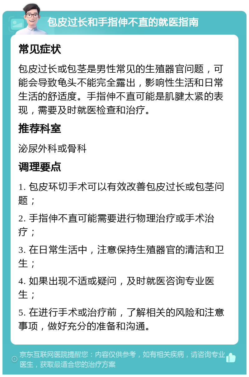 包皮过长和手指伸不直的就医指南 常见症状 包皮过长或包茎是男性常见的生殖器官问题，可能会导致龟头不能完全露出，影响性生活和日常生活的舒适度。手指伸不直可能是肌腱太紧的表现，需要及时就医检查和治疗。 推荐科室 泌尿外科或骨科 调理要点 1. 包皮环切手术可以有效改善包皮过长或包茎问题； 2. 手指伸不直可能需要进行物理治疗或手术治疗； 3. 在日常生活中，注意保持生殖器官的清洁和卫生； 4. 如果出现不适或疑问，及时就医咨询专业医生； 5. 在进行手术或治疗前，了解相关的风险和注意事项，做好充分的准备和沟通。