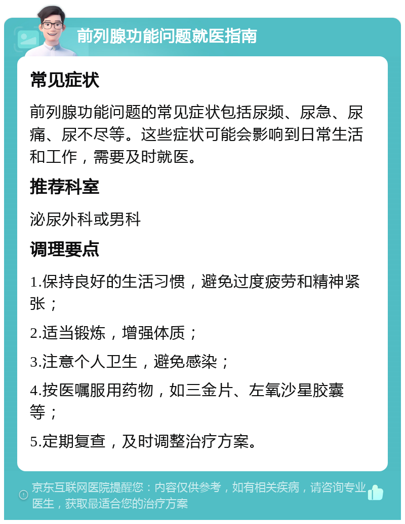 前列腺功能问题就医指南 常见症状 前列腺功能问题的常见症状包括尿频、尿急、尿痛、尿不尽等。这些症状可能会影响到日常生活和工作，需要及时就医。 推荐科室 泌尿外科或男科 调理要点 1.保持良好的生活习惯，避免过度疲劳和精神紧张； 2.适当锻炼，增强体质； 3.注意个人卫生，避免感染； 4.按医嘱服用药物，如三金片、左氧沙星胶囊等； 5.定期复查，及时调整治疗方案。