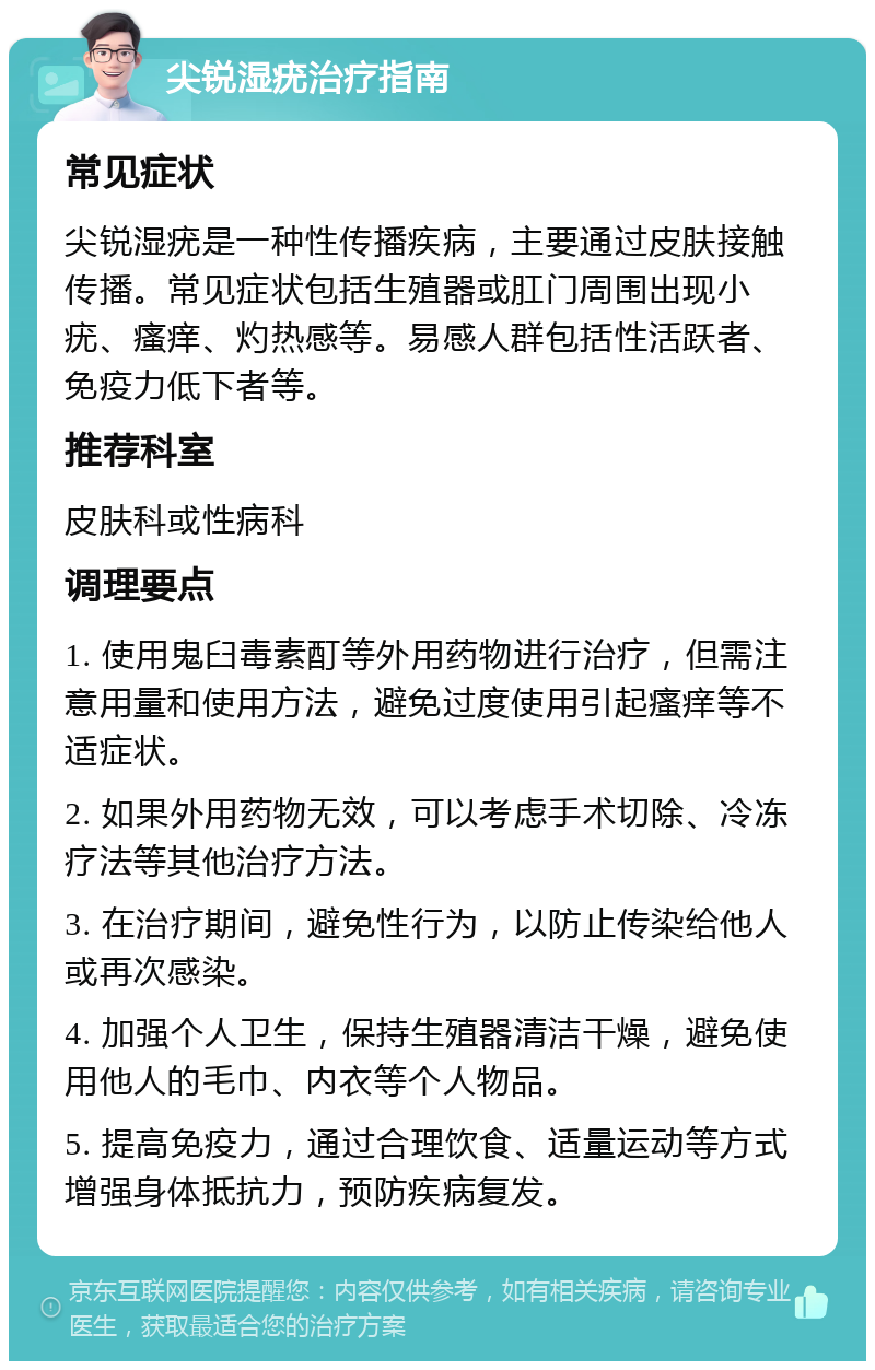 尖锐湿疣治疗指南 常见症状 尖锐湿疣是一种性传播疾病，主要通过皮肤接触传播。常见症状包括生殖器或肛门周围出现小疣、瘙痒、灼热感等。易感人群包括性活跃者、免疫力低下者等。 推荐科室 皮肤科或性病科 调理要点 1. 使用鬼臼毒素酊等外用药物进行治疗，但需注意用量和使用方法，避免过度使用引起瘙痒等不适症状。 2. 如果外用药物无效，可以考虑手术切除、冷冻疗法等其他治疗方法。 3. 在治疗期间，避免性行为，以防止传染给他人或再次感染。 4. 加强个人卫生，保持生殖器清洁干燥，避免使用他人的毛巾、内衣等个人物品。 5. 提高免疫力，通过合理饮食、适量运动等方式增强身体抵抗力，预防疾病复发。