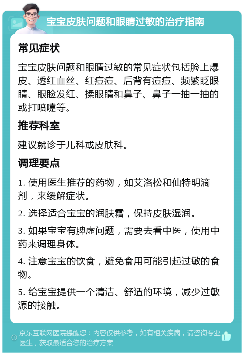 宝宝皮肤问题和眼睛过敏的治疗指南 常见症状 宝宝皮肤问题和眼睛过敏的常见症状包括脸上爆皮、透红血丝、红痘痘、后背有痘痘、频繁眨眼睛、眼睑发红、揉眼睛和鼻子、鼻子一抽一抽的或打喷嚏等。 推荐科室 建议就诊于儿科或皮肤科。 调理要点 1. 使用医生推荐的药物，如艾洛松和仙特明滴剂，来缓解症状。 2. 选择适合宝宝的润肤霜，保持皮肤湿润。 3. 如果宝宝有脾虚问题，需要去看中医，使用中药来调理身体。 4. 注意宝宝的饮食，避免食用可能引起过敏的食物。 5. 给宝宝提供一个清洁、舒适的环境，减少过敏源的接触。