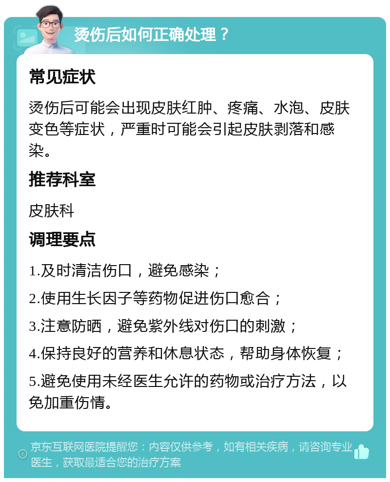 烫伤后如何正确处理？ 常见症状 烫伤后可能会出现皮肤红肿、疼痛、水泡、皮肤变色等症状，严重时可能会引起皮肤剥落和感染。 推荐科室 皮肤科 调理要点 1.及时清洁伤口，避免感染； 2.使用生长因子等药物促进伤口愈合； 3.注意防晒，避免紫外线对伤口的刺激； 4.保持良好的营养和休息状态，帮助身体恢复； 5.避免使用未经医生允许的药物或治疗方法，以免加重伤情。