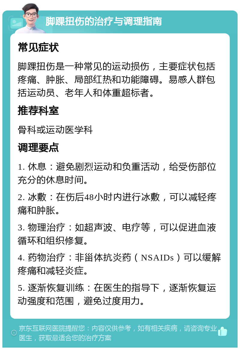 脚踝扭伤的治疗与调理指南 常见症状 脚踝扭伤是一种常见的运动损伤，主要症状包括疼痛、肿胀、局部红热和功能障碍。易感人群包括运动员、老年人和体重超标者。 推荐科室 骨科或运动医学科 调理要点 1. 休息：避免剧烈运动和负重活动，给受伤部位充分的休息时间。 2. 冰敷：在伤后48小时内进行冰敷，可以减轻疼痛和肿胀。 3. 物理治疗：如超声波、电疗等，可以促进血液循环和组织修复。 4. 药物治疗：非甾体抗炎药（NSAIDs）可以缓解疼痛和减轻炎症。 5. 逐渐恢复训练：在医生的指导下，逐渐恢复运动强度和范围，避免过度用力。