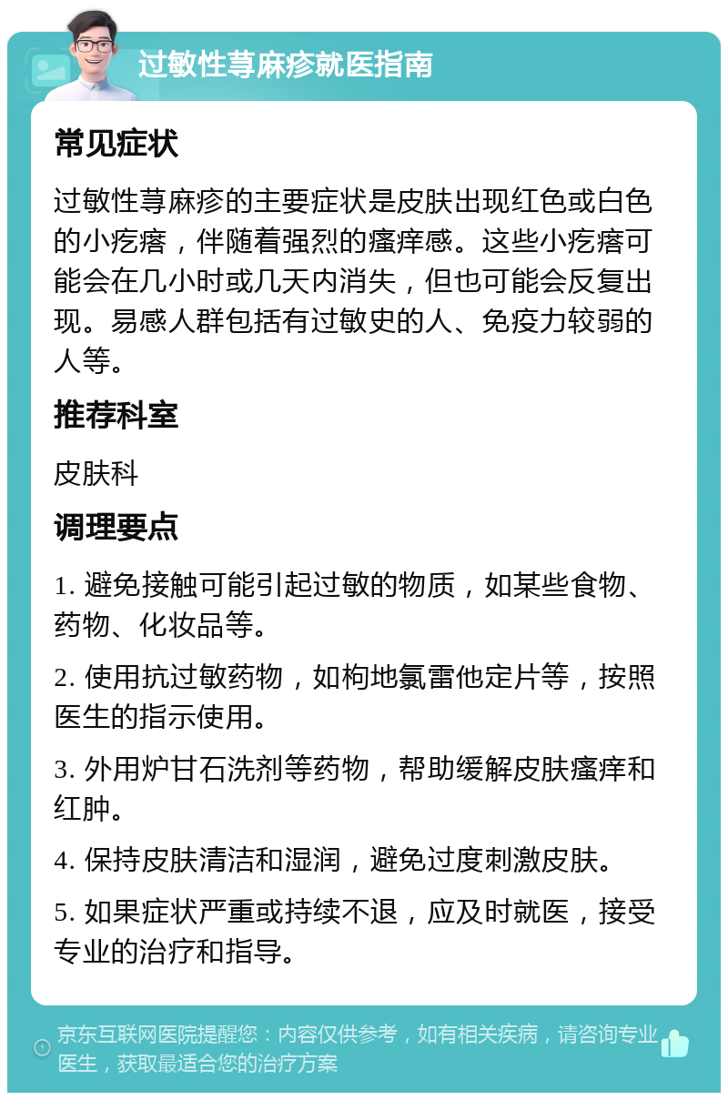 过敏性荨麻疹就医指南 常见症状 过敏性荨麻疹的主要症状是皮肤出现红色或白色的小疙瘩，伴随着强烈的瘙痒感。这些小疙瘩可能会在几小时或几天内消失，但也可能会反复出现。易感人群包括有过敏史的人、免疫力较弱的人等。 推荐科室 皮肤科 调理要点 1. 避免接触可能引起过敏的物质，如某些食物、药物、化妆品等。 2. 使用抗过敏药物，如枸地氯雷他定片等，按照医生的指示使用。 3. 外用炉甘石洗剂等药物，帮助缓解皮肤瘙痒和红肿。 4. 保持皮肤清洁和湿润，避免过度刺激皮肤。 5. 如果症状严重或持续不退，应及时就医，接受专业的治疗和指导。